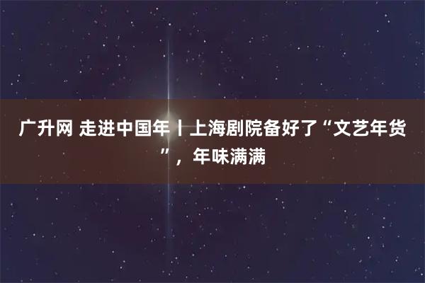广升网 走进中国年丨上海剧院备好了“文艺年货”，年味满满