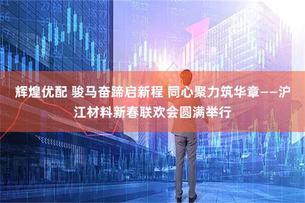 辉煌优配 骏马奋蹄启新程 同心聚力筑华章——沪江材料新春联欢会圆满举行