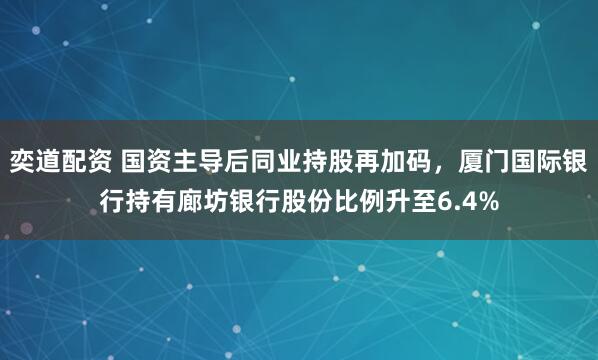 奕道配资 国资主导后同业持股再加码，厦门国际银行持有廊坊银行股份比例升至6.4%