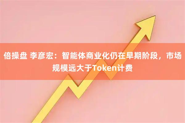 倍操盘 李彦宏：智能体商业化仍在早期阶段，市场规模远大于Token计费