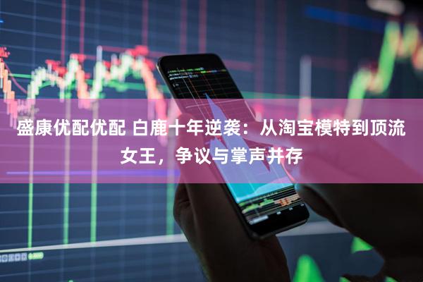 盛康优配优配 白鹿十年逆袭：从淘宝模特到顶流女王，争议与掌声并存