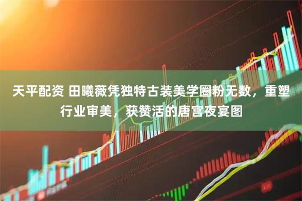 天平配资 田曦薇凭独特古装美学圈粉无数，重塑行业审美，获赞活的唐宫夜宴图