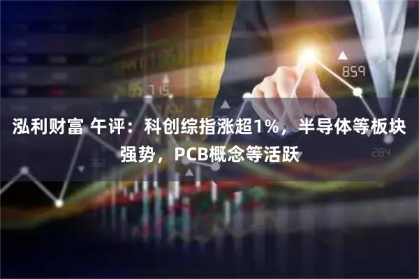 泓利财富 午评：科创综指涨超1%，半导体等板块强势，PCB概念等活跃