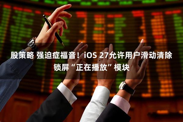 股策略 强迫症福音！iOS 27允许用户滑动清除锁屏“正在播放”模块