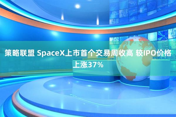 策略联盟 SpaceX上市首个交易周收高 较IPO价格上涨37%