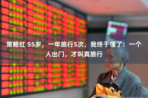 策略红 55岁，一年旅行5次，我终于懂了：一个人出门，才叫真旅行