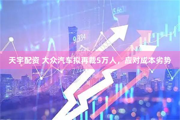天宇配资 大众汽车拟再裁5万人，应对成本劣势