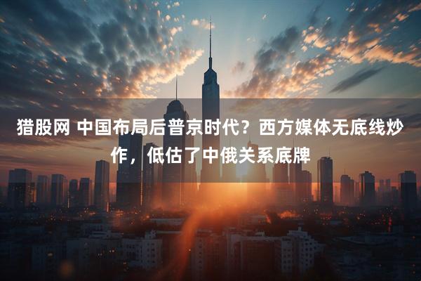 猎股网 中国布局后普京时代？西方媒体无底线炒作，低估了中俄关系底牌