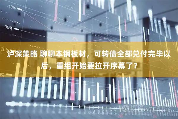 泸深策略 聊聊本钢板材，可转债全部兑付完毕以后，重组开始要拉开序幕了？