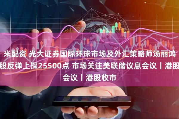 米配资 光大证券国际环球市场及外汇策略师汤丽鸿：港股反弹上探25500点 市场关注美联储议息会议丨港股收市