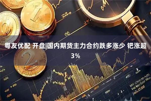 粤友优配 开盘|国内期货主力合约跌多涨少 钯涨超3%