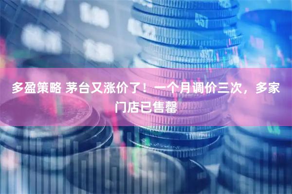 多盈策略 茅台又涨价了！一个月调价三次，多家门店已售罄