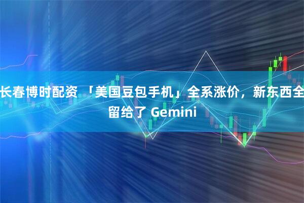 长春博时配资 「美国豆包手机」全系涨价，新东西全留给了 Gemini